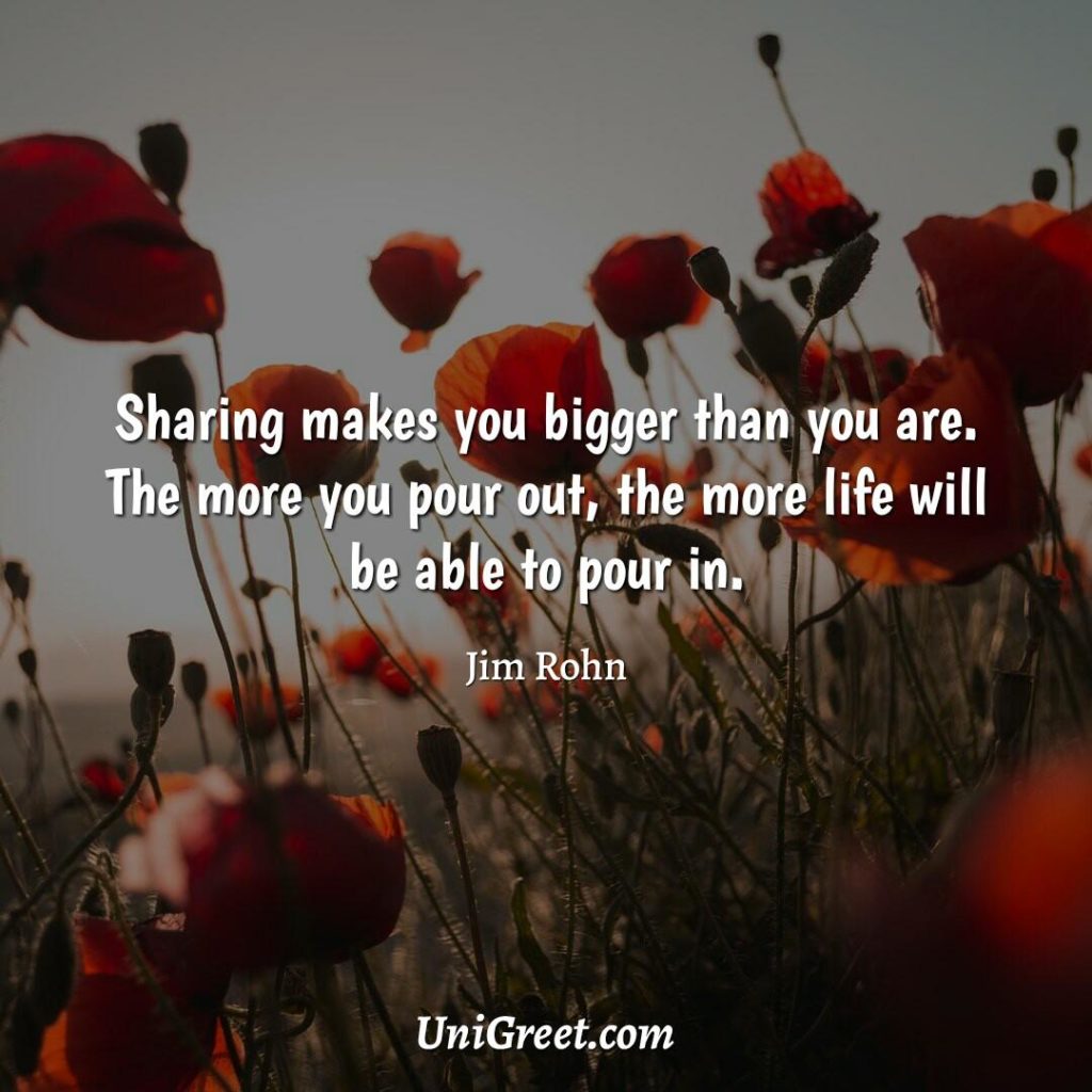 Sharing makes you bigger than you are. The more you pour out, the more life will be able to pour in by Jim Rohn.